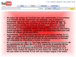 No todos los vídeos de YouTube han sido optimizados o convertidos a un formato de alta resolución; sin embargo, hay un pequeño porcentaje que sí lo está, y para visualizarlos se debe agregar el parámetro «&fmt=6» (sin comillas) al final de la dirección  URL . El vídeo seguiría siendo un vídeo en formato  FLV  pero con calidad superior, siempre y cuando exista dicha versión; de lo contrario, solamente se visualizará la versión normal. Como método alternativo, puede agregarse «&fmt=18», parámetro que está disponible para casi todos los vídeos (en formato MP4). Actualmente, YouTube está probando con una nueva calidad, la  HD  720p, que puede ser accedida agregando el parámetro a la dirección web del vídeo. Al igual que el formato de alta resolución, el formato HD solamente se visualizará si existe la versión. El  25 de noviembre  de  2008  YouTube cambió la  relación de aspecto  de su reproductor de vídeo, de 4:3 a 16:9, siguiendo el estándar de los televisores  LCD  y de  plasma , y también en concordancia con las intenciones de la empresa de transmitir películas completas en el futuro. Este cambio de aspecto es para todos los vídeos, por lo que los que están en formato 4:3 se ven con franjas negras a los lados. 