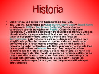 Chad Hurley, uno de los tres fundadores de YouTube. YouTube Inc. fue fundada por  Chad  Hurley ,  Steve   Chen  y  Jawed   Karim  en febrero de  2005  en  San Bruno ,  California . Todos ellos se conocieron cuando trabajaban en  PayPal , Chen y Karim como ingenieros, y Chad como diseñador. De acuerdo con Hurley y Chen, la idea de YouTube surgió ante las dificultades que experimentaron al tratar de compartir vídeos tomados durante una fiesta en  San Francisco . Esta historia ha sido considerada una versión muy simplificada, y Chen ha reconocido que esta idea se puede haber promovido por la necesidad de presentar una historia sencilla al mercado Karim ha declarado que la fiesta nunca ocurrió, y que la idea de compartir vídeos en  Internet  fue suya. Sus compañeros han declarado que la fiesta sí ocurrió, y que la idea original de Karim era crear una página de citas, donde las personas pudiesen calificarse en base a sus vídeos. Karim reconoce haber sido influenciado por un sitio de citas llamado  HotorNot.com  (‘¿Sexy o no?’), donde los usuarios podían cargar fotos suyas, que luego eran calificadas por otros usuarios Historia 