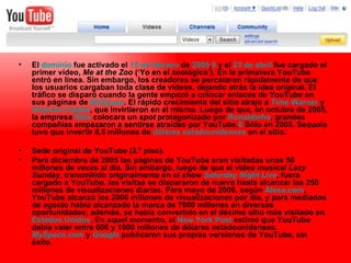 El  dominio  fue activado el  15 de febrero  de  2005 , 9  y el  23 de abril  fue cargado el primer vídeo,  Me at the Zoo  (‘Yo en el zoológico’). En la primavera YouTube entró en línea. Sin embargo, los creadores se percataron rápidamente de que los usuarios cargaban toda clase de vídeos, dejando atrás la idea original. El tráfico se disparó cuando la gente empezó a colocar enlaces de YouTube en sus páginas de  MySpace . El rápido crecimiento del sitio atrajo a  Time  Warner  y  Sequoia  Capital , que invirtieron en el mismo. Luego de que, en octubre de 2005, la empresa  Nike  colocara un  spot  protagonizado por  Ronaldinho , grandes compañías empezaron a sentirse atraídas por YouTube. 8  Sólo en 2005, Sequoia tuvo que invertir 8,5 millones de  dólares estadounidenses  en el sitio. Sede original de YouTube (2.º piso). Para diciembre de 2005 las páginas de YouTube eran visitadas unas 50 millones de veces al día. Sin embargo, luego de que el vídeo musical  Lazy Sunday , transmitido originalmente en el  show  Saturday  Night  Live , fuera cargado a YouTube, las visitas se dispararon de nuevo hasta alcanzar las 250 millones de visualizaciones diarias. Para mayo de 2006, según  Alexa.com , YouTube alcanzó los 2000 millones de visualizaciones por día, y para mediados de agosto había alcanzado la marca de 7000 millones en diversas oportunidades; además, se había convertido en el décimo sitio más visitado en  Estados Unidos . En aquel momento, el  New   York  Post  estimó que YouTube debía valer entre 600 y 1000 millones de dólares estadounidenses.  MySpace.com  y  Google  publicaron sus propias versiones de YouTube, sin éxito. 