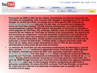 Para junio de 2008 el 38% de los vídeos visualizados en Internet provenían de YouTube; el competidor más cercano sólo llegaba a representar el 4%. Aunque Google no reveló las cifras, se estimó que el sitio generó 200 millones de  dólares estadounidenses  ese año. En ese mes, un anuncio en la página de inicio de YouTube costaba 175.000 dólares diariamente, y el cliente debía comprometerse a gastar 50.000 dólares adicionales en anuncios en Google u otras páginas de YouTube. Sin embargo, debido a que el contenido de la vasta mayoría de los vídeos en YouTube no atraían a los anunciantes, los precios de los anuncios se colapsaron. YouTube procedió a presionar a los estudios de cine y televisión para que produjeran contenido audiovisual de calidad, y les ofreció canales destacados, donde podían presentar anuncios de estrenos de películas y cortos de televisión. También llegó a colocar anuncios antes del inicio de un vídeo, pero luego descubrieron que el 70% de los usuarios abandonaba el sitio antes de que éste terminase. La relación de YouTube con las empresas productoras de televisión y cine ha sido variada.  Viacom  continúa la demanda contra YouTube por 1000 millones de dólares, iniciada en marzo de 2007, por supuesta violación masiva de  derechos de autor . 15  Por otro lado,  Disney  firmó a finales de marzo de 2009 un acuerdo con YouTube, autorizando la transmisión de vídeos cortos de la  ABC  y  ESPN . Disney podrá presentar anuncios en YouTube gracias a este trato. En abril de 2009 Google anunció que YouTube firmó alianzas con algunos estudios de  Hollywood  para que el sitio pudiese mostrar programas de televisión y películas completas. En enero de 2010, se lanza YouTube Rentals, un servicio de videoclub por Internet con películas completas que se pueden ver al instante previo pago. 