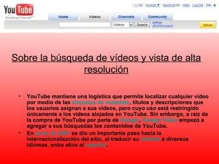 Sobre la búsqueda de vídeos y vista de alta resolución YouTube mantiene una logística que permite localizar cualquier vídeo por medio de las  etiquetas de  metadato , títulos y descripciones que los usuarios asignan a sus vídeos, pero cuyo uso está restringido únicamente a los vídeos alojados en YouTube. Sin embargo, a raíz de la compra de YouTube por parte de  Google ,  Google  Video  empezó a agregar a sus búsquedas los contenidos de YouTube. En  junio de 2007  se dio un importante paso hacia la internacionalización del sitio, al traducir su  interfaz  a diversos idiomas, entre ellos el  español . 