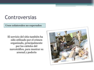 ControversiasUsos colaterales no esperadosEl servicio del sitio también ha sido utilizado por el crimen organizado, principalmente por los cárteles del narcotráfico, para mostrar su arsenal y poderío