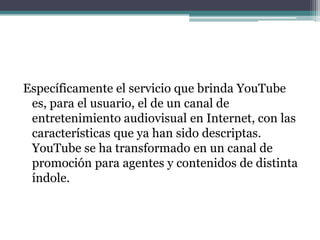 Específicamente el servicio que brinda YouTube es, para el usuario, el de un canal de entretenimiento audiovisual en Internet, con las características que ya han sido descriptas.YouTube se ha transformado en un canal de promoción para agentes y contenidos de distinta índole. 