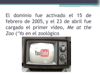 El dominio fue activado el 15 de febrero de 2005,y el 23 de abril fue cargado el primer vídeo, Me at the Zoo (‘Yo en el zoológico