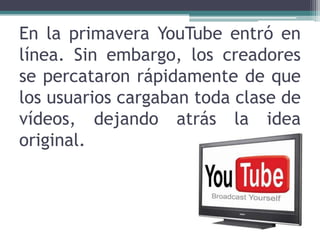 En la primavera YouTube entró en línea. Sin embargo, los creadores se percataron rápidamente de que los usuarios cargaban toda clase de vídeos, dejando atrás la idea original.