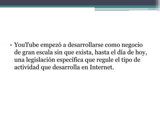 YouTube empezó a desarrollarse como negocio de gran escala sin que exista, hasta el día de hoy, una legislación específica que regule el tipo de actividad que desarrolla en Internet.