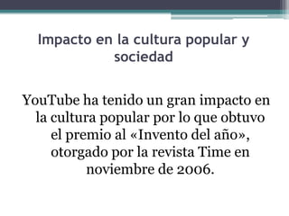 Impacto en la cultura popular y sociedadYouTube ha tenido un gran impacto en la cultura popular por lo que obtuvo el premio al «Invento del año», otorgado por la revista Time en noviembre de 2006.