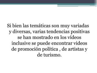 Si bien las temáticas son muy variadas y diversas, varias tendencias positivas se han mostrado en los vídeos inclusive se puede encontrar videos de promoción política , de artistas y de turismo.