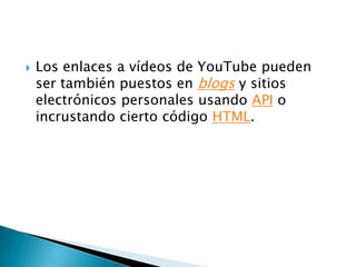 Los enlaces a vídeos de YouTube pueden ser también puestos en blogs y sitios electrónicos personales usando API o incrustando cierto código HTML.
