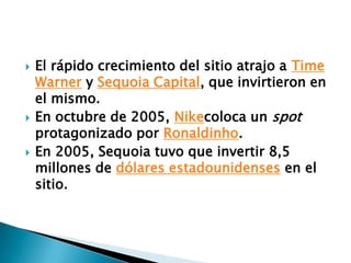 El rápido crecimiento del sitio atrajo a Time Warner y Sequoia Capital, que invirtieron en el mismo.En octubre de 2005, Nikecoloca un spot protagonizado por Ronaldinho.En 2005, Sequoia tuvo que invertir 8,5 millones de dólares estadounidenses en el sitio.