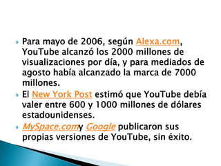 Para mayo de 2006, según Alexa.com, YouTube alcanzó los 2000 millones de visualizaciones por día, y para mediados de agosto había alcanzado la marca de 7000 millones.El New York Post estimó que YouTube debía valer entre 600 y 1000 millones de dólares estadounidenses.MySpace.comy Google publicaron sus propias versiones de YouTube, sin éxito.