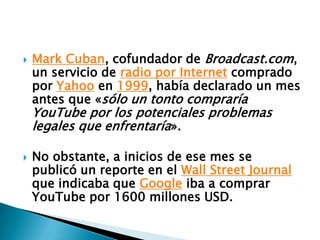 Mark Cuban, cofundador de Broadcast.com, un servicio de radio por Internet comprado por Yahoo en 1999, había declarado un mes antes que «sólo un tonto compraría YouTube por los potenciales problemas legales que enfrentaría».No obstante, a inicios de ese mes se publicó un reporte en el Wall Street Journal que indicaba que Google iba a comprar YouTube por 1600 millones USD.