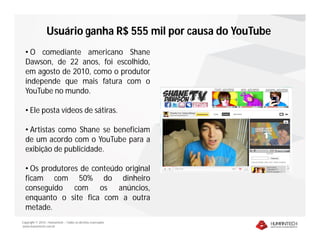 Copyright © 2010 – Humantech – Todos os direitos reservados
www.humantech.com.br
Usuário ganha R$ 555 mil por causa do YouTube
• O comediante americano Shane
Dawson, de 22 anos, foi escolhido,
em agosto de 2010, como o produtor
independe que mais fatura com o
YouTube no mundo.
• Ele posta vídeos de sátiras.
• Artistas como Shane se beneficiam
de um acordo com o YouTube para a
exibição de publicidade.
• Os produtores de conteúdo original
ficam com 50% do dinheiro
conseguido com os anúncios,
enquanto o site fica com a outra
metade.
 