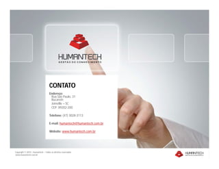 Copyright © 2010 – Humantech – Todos os direitos reservados
www.humantech.com.br
CONTATO
Endereço:
Rua São Paulo, 31
Bucarein
Joinville – SC
CEP: 89202-200
Telefone: (47) 3028-3113
E-mail: humantech@humantech.com.br
Website: www.humantech.com.br
 