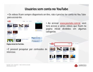 Copyright © 2010 – Humantech – Todos os direitos reservados
www.humantech.com.br
Usuários sem conta no YouTube
• Os vídeos ficam sempre disponíveis on-line, não é preciso ter conta no You Tube
para acessá-los.
• Ao acessar www.youtube.com.br você
terá acesso a vários vídeos que ficam na
página inicial divididos em algumas
categorias.
Página inicial do YouTube.
• É possível pesquisar por conteúdos de
interesse.
 