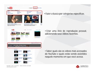 Copyright © 2010 – Humantech – Todos os direitos reservados
www.humantech.com.br
• Fazer a busca por categorias específicas.
• Criar uma lista de reprodução pessoal,
adicionando seus vídeos favoritos.
• Saber quais são os vídeos mais acessados
do YouTube e quais estão sendo assistidos
naquele momento em que você acessa.
 