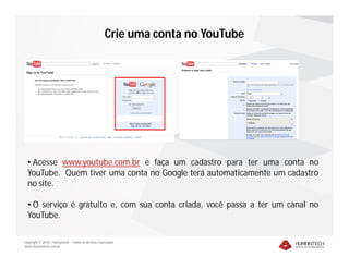 Copyright © 2010 – Humantech – Todos os direitos reservados
www.humantech.com.br
Crie uma conta no YouTube
• Acesse www.youtube.com.br e faça um cadastro para ter uma conta no
YouTube. Quem tiver uma conta no Google terá automaticamente um cadastro
no site.
• O serviço é gratuito e, com sua conta criada, você passa a ter um canal no
YouTube.
 