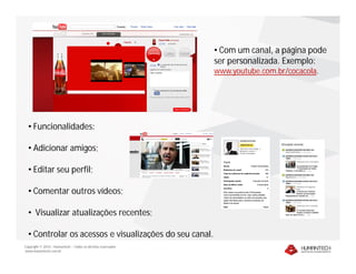 Copyright © 2010 – Humantech – Todos os direitos reservados
www.humantech.com.br
• Com um canal, a página pode
ser personalizada. Exemplo:
www.youtube.com.br/cocacola.
• Funcionalidades:
• Adicionar amigos;
• Editar seu perfil;
• Comentar outros vídeos;
• Visualizar atualizações recentes;
• Controlar os acessos e visualizações do seu canal.
 