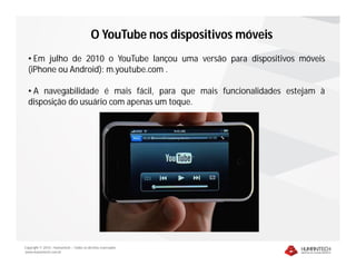 Copyright © 2010 – Humantech – Todos os direitos reservados
www.humantech.com.br
• Em julho de 2010 o YouTube lançou uma versão para dispositivos móveis
(iPhone ou Android): m.youtube.com .
• A navegabilidade é mais fácil, para que mais funcionalidades estejam à
disposição do usuário com apenas um toque.
O YouTube nos dispositivos móveis
 