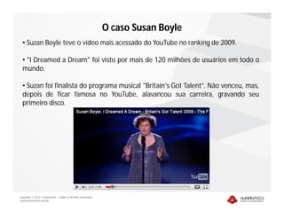Copyright © 2010 – Humantech – Todos os direitos reservados
www.humantech.com.br
O caso Susan Boyle
• Suzan Boyle teve o vídeo mais acessado do YouTube no ranking de 2009.
• "I Dreamed a Dream" foi visto por mais de 120 milhões de usuários em todo o
mundo.
• Suzan foi finalista do programa musical "Britain's Got Talent“. Não venceu, mas,
depois de ficar famosa no YouTube, alavancou sua carreira, gravando seu
primeiro disco.
 