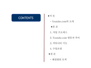 CONTENTS
✦서 론
- Youtube.com의 소개
✦본 론
1. 가입 프로세스
2. Youtube.com 방문자 추이
3. 커뮤니티 기능
4. 수입모델
✦결 론
- 해결방안 모색
 