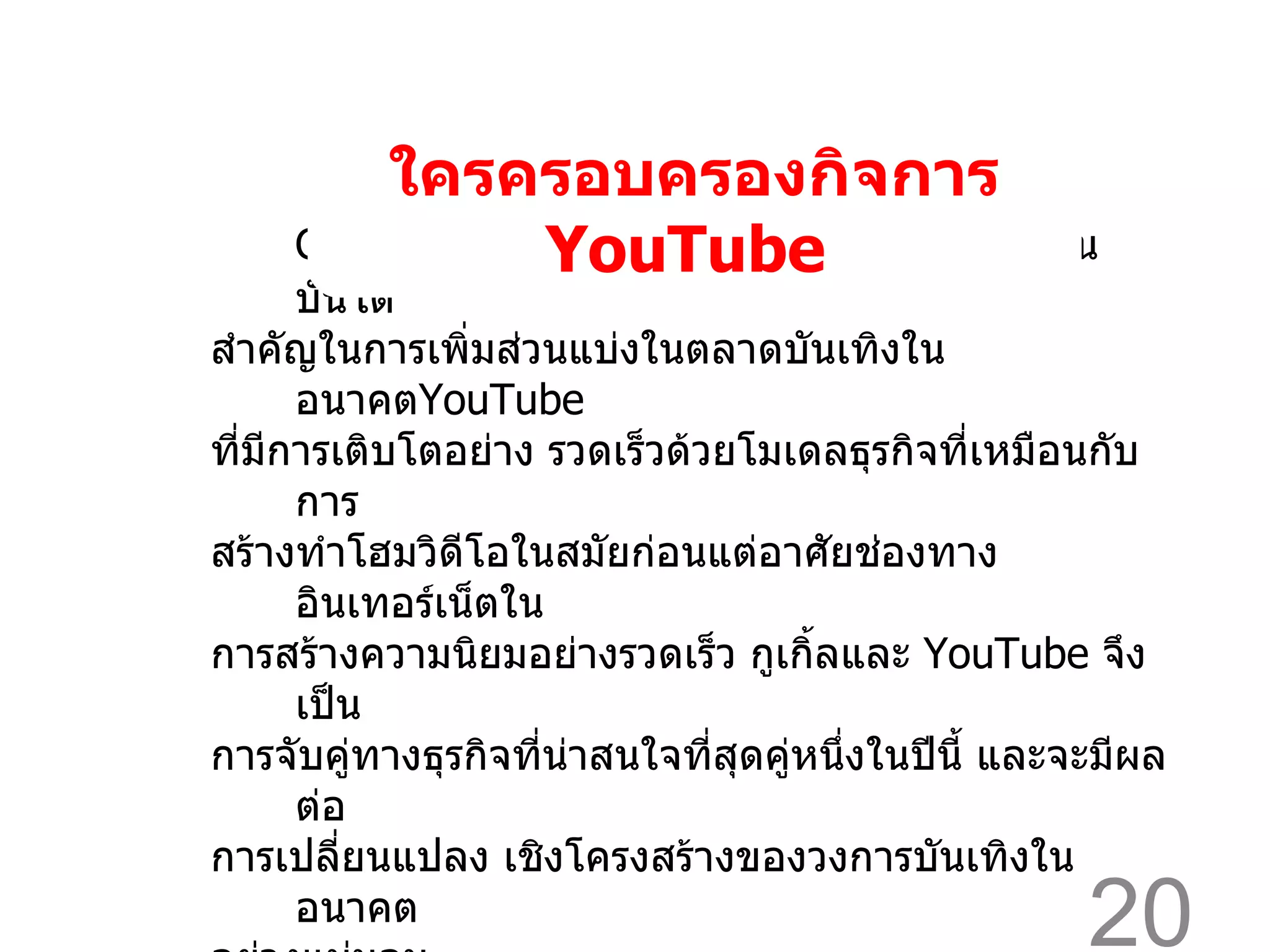Google  เข้าครอบครองกิจการ  YouTube  จะเป็นบันได สำคัญในการเพิ่มส่วนแบ่งในตลาดบันเทิงในอนาคต YouTube  ที่มีการเติบโตอย่าง รวดเร็วด้วยโมเดลธุรกิจที่เหมือนกับการ สร้างทำโฮมวิดีโอในสมัยก่อนแต่อาศัยช่องทางอินเทอร์เน็ตใน การสร้างความนิยมอย่างรวดเร็ว กูเกิ้ลและ  YouTube  จึงเป็น การจับคู่ทางธุรกิจที่น่าสนใจที่สุดคู่หนึ่งในปีนี้ และจะมีผลต่อ การเปลี่ยนแปลง เชิงโครงสร้างของวงการบันเทิงในอนาคต อย่างแน่นอน   ใครครอบครองกิจการ  YouTube  