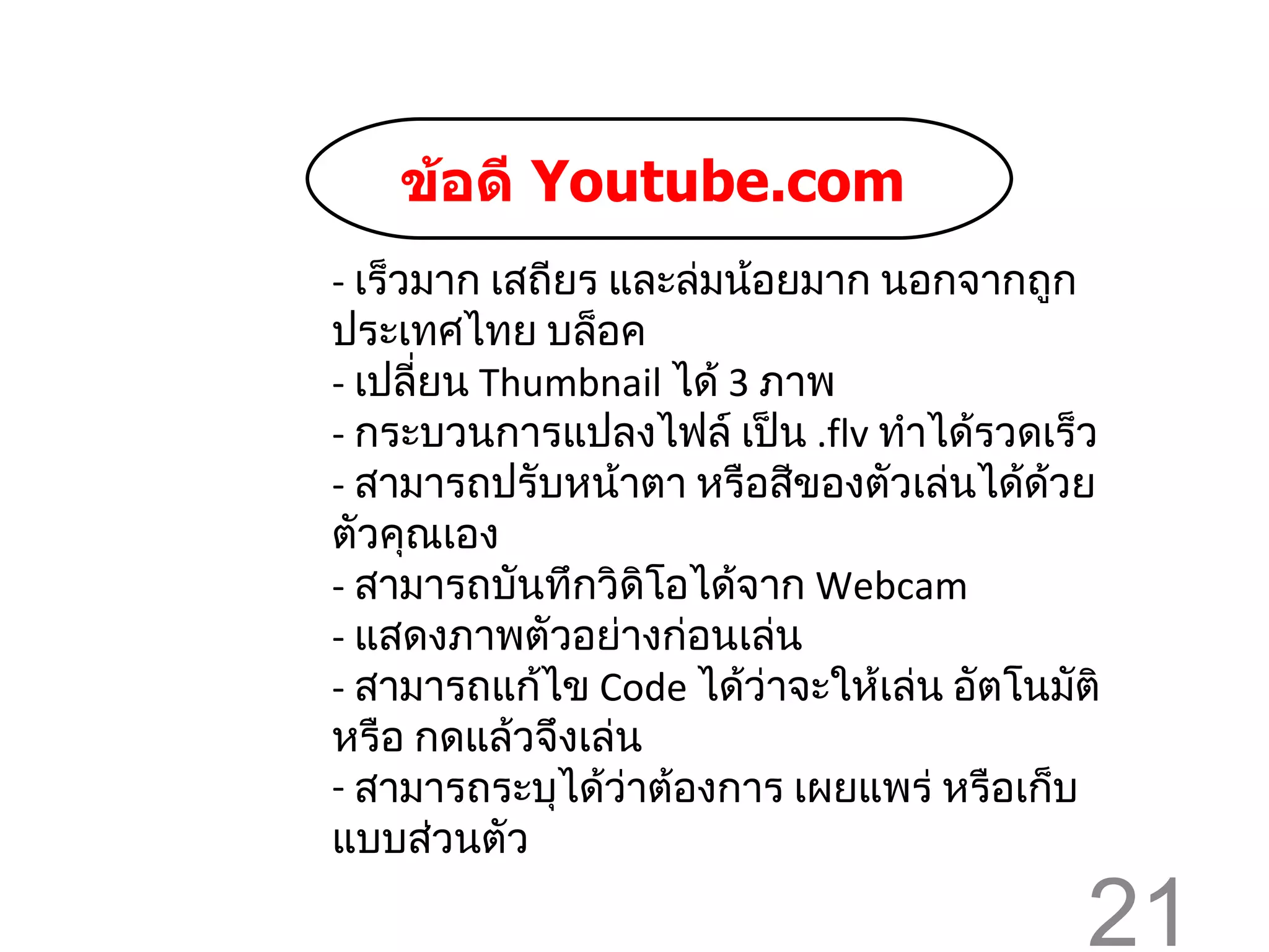 -  เร็วมาก เสถียร และล่มน้อยมาก นอกจากถูกประเทศไทย บล็อค -  เปลี่ยน  Thumbnail  ได้  3   ภาพ -  กระบวนการแปลงไฟล์ เป็น  . flv  ทำได้รวดเร็ว -  สามารถปรับหน้าตา หรือสีของตัวเล่นได้ด้วยตัวคุณเอง -  สามารถบันทึกวิดิโอได้จาก  Webcam -  แสดงภาพตัวอย่างก่อนเล่น -  สามารถแก้ไข  Code  ได้ว่าจะให้เล่น อัตโนมัติ หรือ กดแล้วจึงเล่น สามารถระบุได้ว่าต้องการ เผยแพร่ หรือเก็บแบบส่วนตัว ข้อดี   Youtube.com   