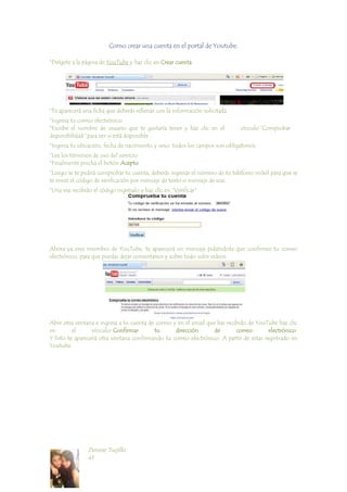 Como crear una cuenta en el portal de Youtube.<br />*Dirígete a la página de YouTube y haz clic en Crear cuenta.<br />*Te aparecerá una ficha que deberás rellenar con la información solicitada.<br />*Ingresa tu correo electrónico.<br />*Escribe el nombre de usuario que te gustaría tener y haz clic en el      vínculo “Comprobar disponibilidad” para ver si está disponible.<br />*Ingresa tu ubicación, fecha de nacimiento y sexo, todos los campos son obligatorios.<br />*Lee los términos de uso del servicio<br />*Finalmente pincha el botón Acepto<br />*Luego se te pedirá comprobar tu cuenta, deberás ingresar el número de tu teléfono móvil para que se te envié el código de verificación por mensaje de texto o mensaje de voz. <br />*Una vez recibido el código ingrésalo y haz clic en quot;
Verificarquot;
<br />Ahora ya eres miembro de YouTube, te aparecerá un mensaje pidiéndote que confirmes tu correo electrónico, para que puedas dejar comentarios y sobre todo subir videos. <br />Abre otra ventana e ingresa a tu cuenta de correo y en el email que has recibido de YouTube haz clic en el vínculo: Confirmar tu dirección de correo electrónico.Y listo te aparecerá otra ventana confirmando tu correo electrónico. A partir de estas registrado en Youtube. <br />