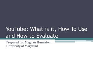 YouTube: What is it, How To Use and How to Evaluate Prepared By: Meghan Humiston, University of Maryland  