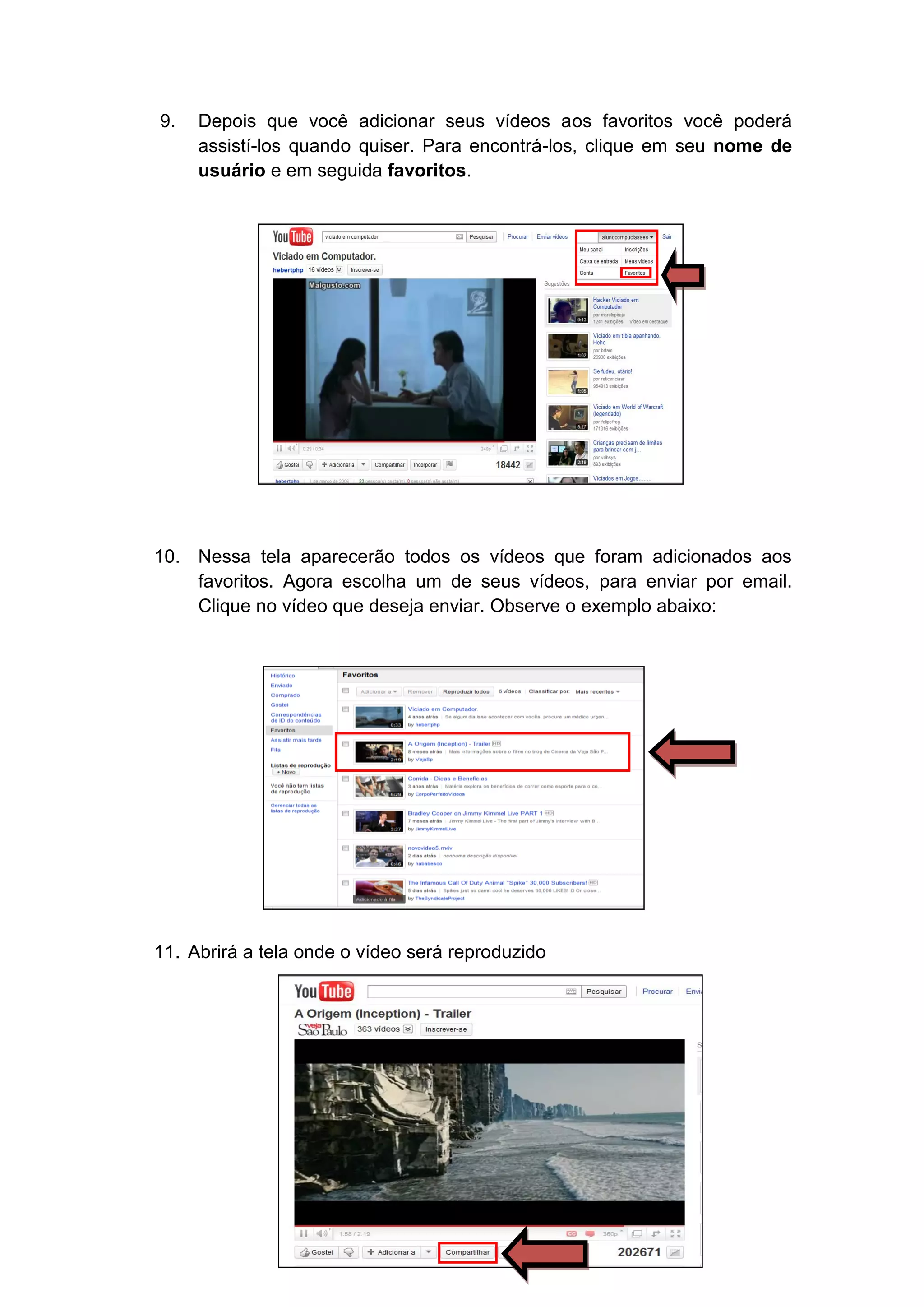9.   Depois que você adicionar seus vídeos aos favoritos você poderá
     assistí-los quando quiser. Para encontrá-los, clique em seu nome de
     usuário e em seguida favoritos.




10. Nessa tela aparecerão todos os vídeos que foram adicionados aos
    favoritos. Agora escolha um de seus vídeos, para enviar por email.
    Clique no vídeo que deseja enviar. Observe o exemplo abaixo:




11. Abrirá a tela onde o vídeo será reproduzido
 