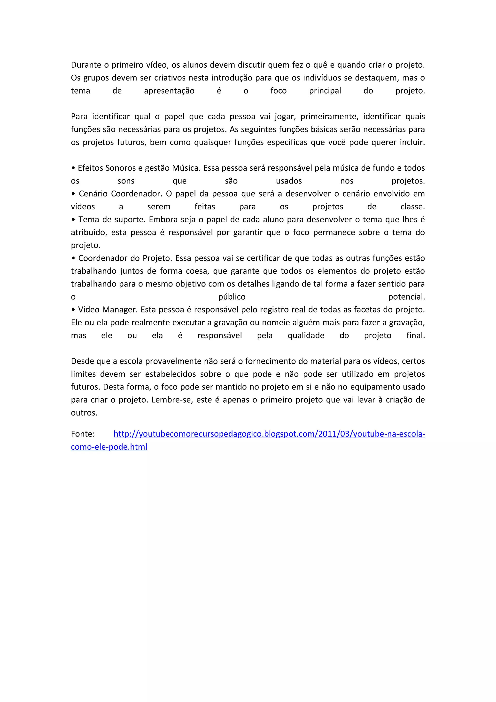 Durante o primeiro vídeo, os alunos devem discutir quem fez o quê e quando criar o projeto.
Os grupos devem ser criativos nesta introdução para que os indivíduos se destaquem, mas o
tema      de      apresentação        é     o       foco     principal     do      projeto.

Para identificar qual o papel que cada pessoa vai jogar, primeiramente, identificar quais
funções são necessárias para os projetos. As seguintes funções básicas serão necessárias para
os projetos futuros, bem como quaisquer funções específicas que você pode querer incluir.

• Efeitos Sonoros e gestão Música. Essa pessoa será responsável pela música de fundo e todos
os           sons          que           são           usados          nos           projetos.
• Cenário Coordenador. O papel da pessoa que será a desenvolver o cenário envolvido em
vídeos       a       serem      feitas       para       os      projetos      de       classe.
• Tema de suporte. Embora seja o papel de cada aluno para desenvolver o tema que lhes é
atribuído, esta pessoa é responsável por garantir que o foco permanece sobre o tema do
projeto.
• Coordenador do Projeto. Essa pessoa vai se certificar de que todas as outras funções estão
trabalhando juntos de forma coesa, que garante que todos os elementos do projeto estão
trabalhando para o mesmo objetivo com os detalhes ligando de tal forma a fazer sentido para
o                                      público                                     potencial.
• Video Manager. Esta pessoa é responsável pelo registro real de todas as facetas do projeto.
Ele ou ela pode realmente executar a gravação ou nomeie alguém mais para fazer a gravação,
mas      ele   ou     ela   é    responsável      pela    qualidade    do    projeto     final.

Desde que a escola provavelmente não será o fornecimento do material para os vídeos, certos
limites devem ser estabelecidos sobre o que pode e não pode ser utilizado em projetos
futuros. Desta forma, o foco pode ser mantido no projeto em si e não no equipamento usado
para criar o projeto. Lembre-se, este é apenas o primeiro projeto que vai levar à criação de
outros.

Fonte:    http://youtubecomorecursopedagogico.blogspot.com/2011/03/youtube-na-escola-
como-ele-pode.html
 