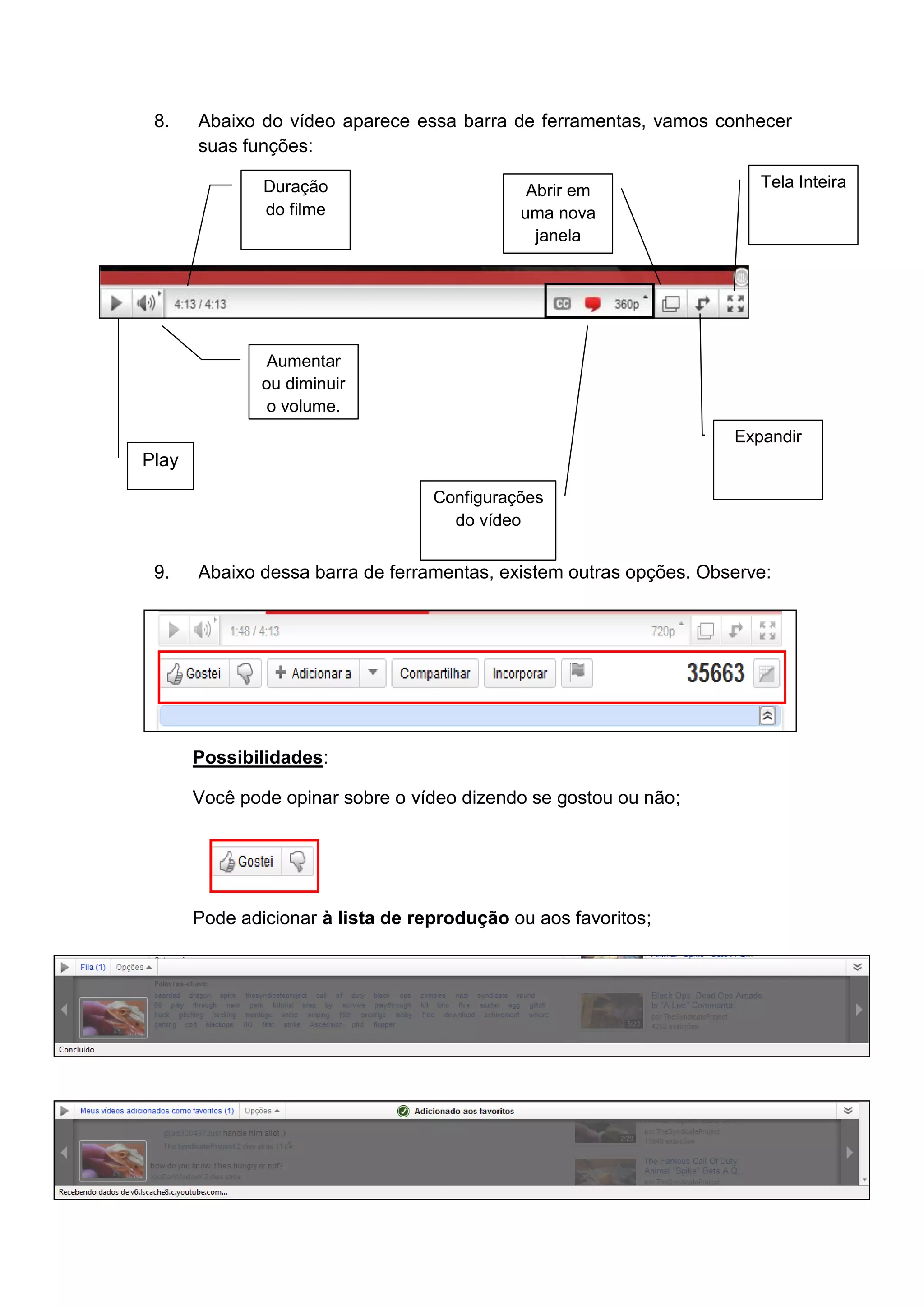 8.    Abaixo do vídeo aparece essa barra de ferramentas, vamos conhecer
       suas funções:

               Duração                        Abrir em                 Tela Inteira
               do filme                      uma nova
                                               janela




                Aumentar
               ou diminuir
                o volume.
                                                                    Expandir
Play
                                   Configurações
                                     do vídeo


 9.    Abaixo dessa barra de ferramentas, existem outras opções. Observe:




       Possibilidades:

       Você pode opinar sobre o vídeo dizendo se gostou ou não;




       Pode adicionar à lista de reprodução ou aos favoritos;
 