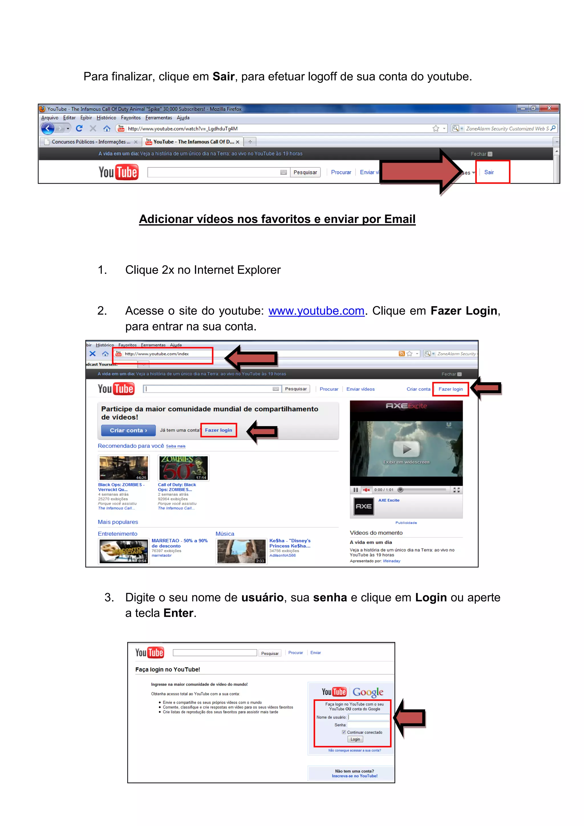 Para finalizar, clique em Sair, para efetuar logoff de sua conta do youtube.




          Adicionar vídeos nos favoritos e enviar por Email



  1.    Clique 2x no Internet Explorer


  2.    Acesse o site do youtube: www.youtube.com. Clique em Fazer Login,
        para entrar na sua conta.




    3. Digite o seu nome de usuário, sua senha e clique em Login ou aperte
       a tecla Enter.
 