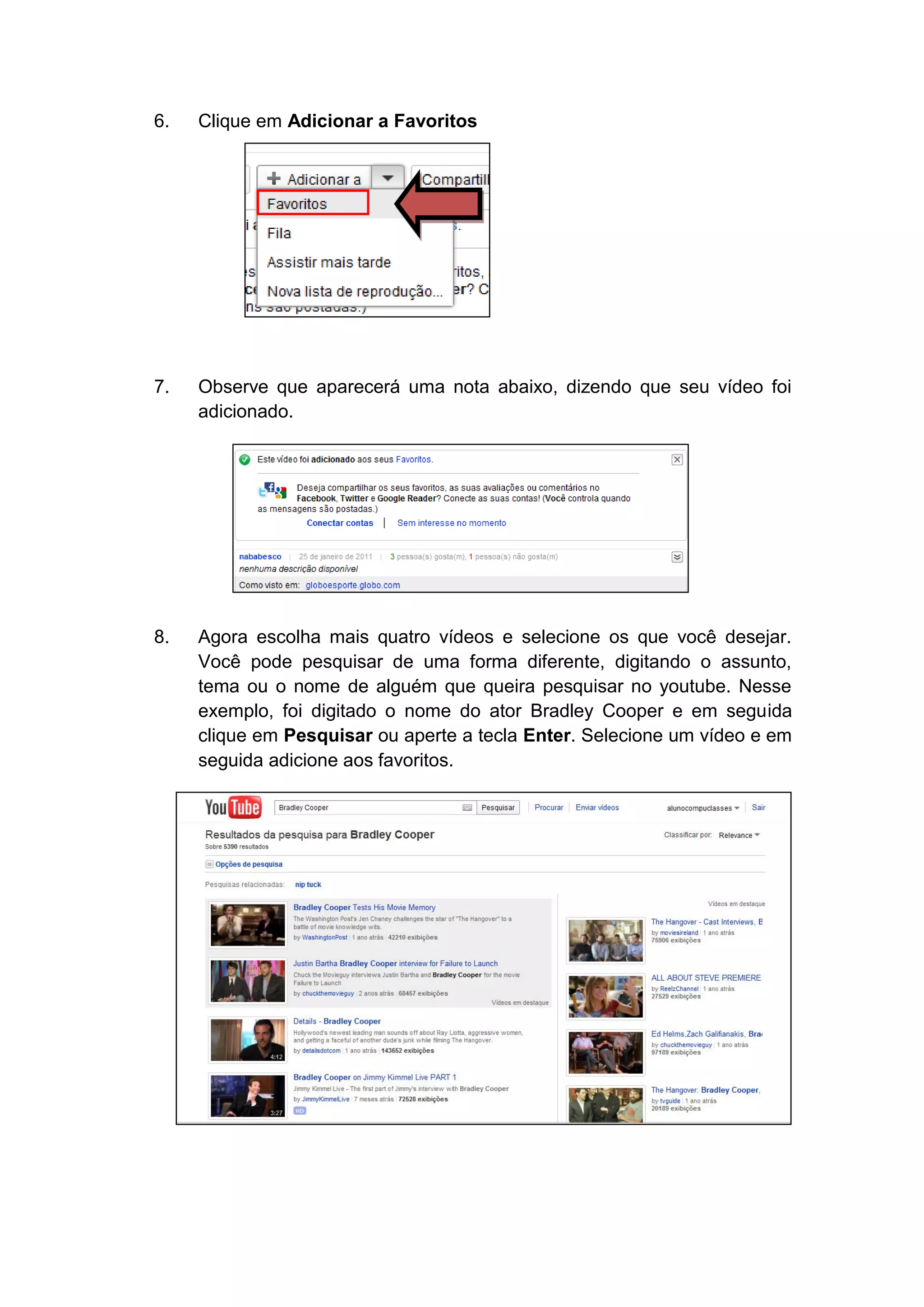 6.   Clique em Adicionar a Favoritos




7.   Observe que aparecerá uma nota abaixo, dizendo que seu vídeo foi
     adicionado.




8.   Agora escolha mais quatro vídeos e selecione os que você desejar.
     Você pode pesquisar de uma forma diferente, digitando o assunto,
     tema ou o nome de alguém que queira pesquisar no youtube. Nesse
     exemplo, foi digitado o nome do ator Bradley Cooper e em seguida
     clique em Pesquisar ou aperte a tecla Enter. Selecione um vídeo e em
     seguida adicione aos favoritos.
 