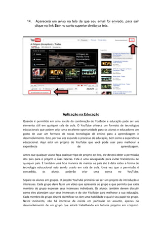 14.    Aparecerá um aviso na tela de que seu email foi enviado, para sair
         clique no link Sair no canto superior direito da tela.




                               Aplicação na Educação

Quando é permitido em uma escola da combinação de YouTube e educação pode ser um
elemento útil em qualquer sala de aula. O YouTube oferece um formato de tecnologias
educacionais que podem criar uma excelente oportunidade para os alunos e educadores um
gosto de usar um formato de novas tecnologias de ensino para a aprendizagem e
desenvolvimento. Este, por sua vez expande o processo de educação, bem como a experiência
educacional. Aqui está um projeto do YouTube que você pode usar para melhorar a
experiência                               de                              aprendizagem.

Antes que qualquer aluno faça qualquer tipo de projeto on-line, ele deverá obter a permissão
dos pais para o projeto e suas facetas. Esta é uma salvaguarda para evitar transtornos de
qualquer país. É também uma boa maneira de manter os pais até à data sobre a forma de
tecnologia educacional está sendo usado em sala de aula. Uma vez que a permissão é
concedida,     os     alunos     poderão      criar    uma        conta     no      YouTube.

Separe os alunos em grupos. O projeto YouTube primeiro vai ser um projeto de introdução e
interesses. Cada grupo deve fazer um vídeo que apresente ao grupo e que permita que cada
membro do grupo expresse seus interesses individuais. Os alunos também devem discutir
como eles planejam usar seus interesses e do site YouTube para melhorar a sua educação.
Cada membro do grupo deverá identificar-se com uma habilidade e qual é seu papel no grupo.
Neste momento, não há interesse da escola em particular no assunto, apenas no
desenvolvimento de um grupo que estará trabalhando em futuros projetos em conjunto.
 