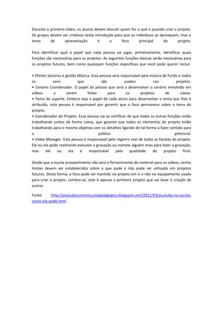 Durante o primeiro vídeo, os alunos devem discutir quem fez o quê e quando criar o projeto.
Os grupos devem ser criativos nesta introdução para que os indivíduos se destaquem, mas o
tema      de      apresentação        é     o       foco     principal     do      projeto.

Para identificar qual o papel que cada pessoa vai jogar, primeiramente, identificar quais
funções são necessárias para os projetos. As seguintes funções básicas serão necessárias para
os projetos futuros, bem como quaisquer funções específicas que você pode querer incluir.

• Efeitos Sonoros e gestão Música. Essa pessoa será responsável pela música de fundo e todos
os           sons          que           são           usados          nos           projetos.
• Cenário Coordenador. O papel da pessoa que será a desenvolver o cenário envolvido em
vídeos       a       serem      feitas       para       os      projetos      de       classe.
• Tema de suporte. Embora seja o papel de cada aluno para desenvolver o tema que lhes é
atribuído, esta pessoa é responsável por garantir que o foco permanece sobre o tema do
projeto.
• Coordenador do Projeto. Essa pessoa vai se certificar de que todas as outras funções estão
trabalhando juntos de forma coesa, que garante que todos os elementos do projeto estão
trabalhando para o mesmo objetivo com os detalhes ligando de tal forma a fazer sentido para
o                                      público                                     potencial.
• Video Manager. Esta pessoa é responsável pelo registro real de todas as facetas do projeto.
Ele ou ela pode realmente executar a gravação ou nomeie alguém mais para fazer a gravação,
mas      ele   ou     ela   é    responsável      pela    qualidade    do    projeto     final.

Desde que a escola provavelmente não será o fornecimento do material para os vídeos, certos
limites devem ser estabelecidos sobre o que pode e não pode ser utilizado em projetos
futuros. Desta forma, o foco pode ser mantido no projeto em si e não no equipamento usado
para criar o projeto. Lembre-se, este é apenas o primeiro projeto que vai levar à criação de
outros.

Fonte:    http://youtubecomorecursopedagogico.blogspot.com/2011/03/youtube-na-escola-
como-ele-pode.html
 