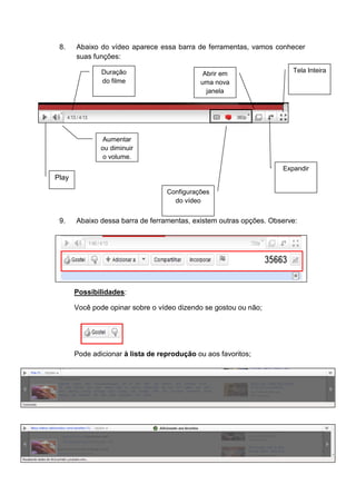 8.    Abaixo do vídeo aparece essa barra de ferramentas, vamos conhecer
       suas funções:

               Duração                        Abrir em                 Tela Inteira
               do filme                      uma nova
                                               janela




                Aumentar
               ou diminuir
                o volume.
                                                                    Expandir
Play
                                   Configurações
                                     do vídeo


 9.    Abaixo dessa barra de ferramentas, existem outras opções. Observe:




       Possibilidades:

       Você pode opinar sobre o vídeo dizendo se gostou ou não;




       Pode adicionar à lista de reprodução ou aos favoritos;
 