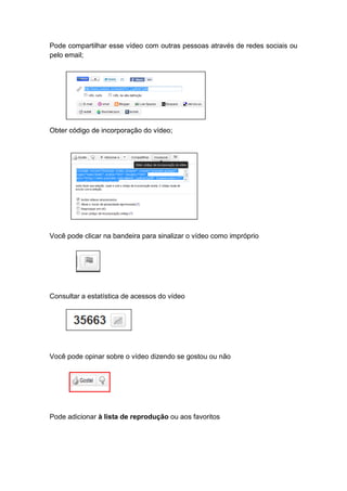 Pode compartilhar esse vídeo com outras pessoas através de redes sociais ou
pelo email;




Obter código de incorporação do vídeo;




Você pode clicar na bandeira para sinalizar o vídeo como impróprio




Consultar a estatística de acessos do vídeo




Você pode opinar sobre o vídeo dizendo se gostou ou não




Pode adicionar à lista de reprodução ou aos favoritos
 