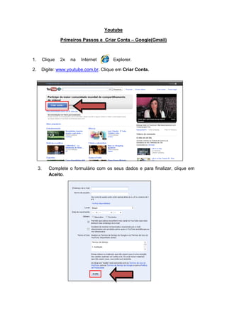 Youtube

                   Primeiros Passos e Criar Conta – Google(Gmail)



1.        Clique   2x   na   Internet      Explorer.

2.    Digite: www.youtube.com.br. Clique em Criar Conta.




     3.      Complete o formulário com os seus dados e para finalizar, clique em
             Aceito.
 