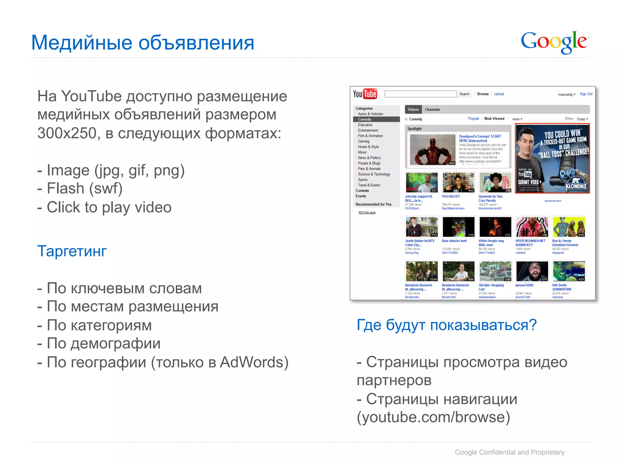 Медийные объявления

На YouTube доступно размещение
медийных объявлений размером
300х250, в следующих форматах:

-  Image (jpg, gif, png)
-  Flash (swf)
- Click to play video

Таргетинг

-  По ключевым словам
-  По местам размещения
-  По категориям                    Где будут показываться?
-  По демографии
- По географии (только в AdWords)   -  Страницы просмотра видео
                                    партнеров
                                    -  Страницы навигации
                                    (youtube.com/browse)

                                                Google Confidential and Proprietary
 