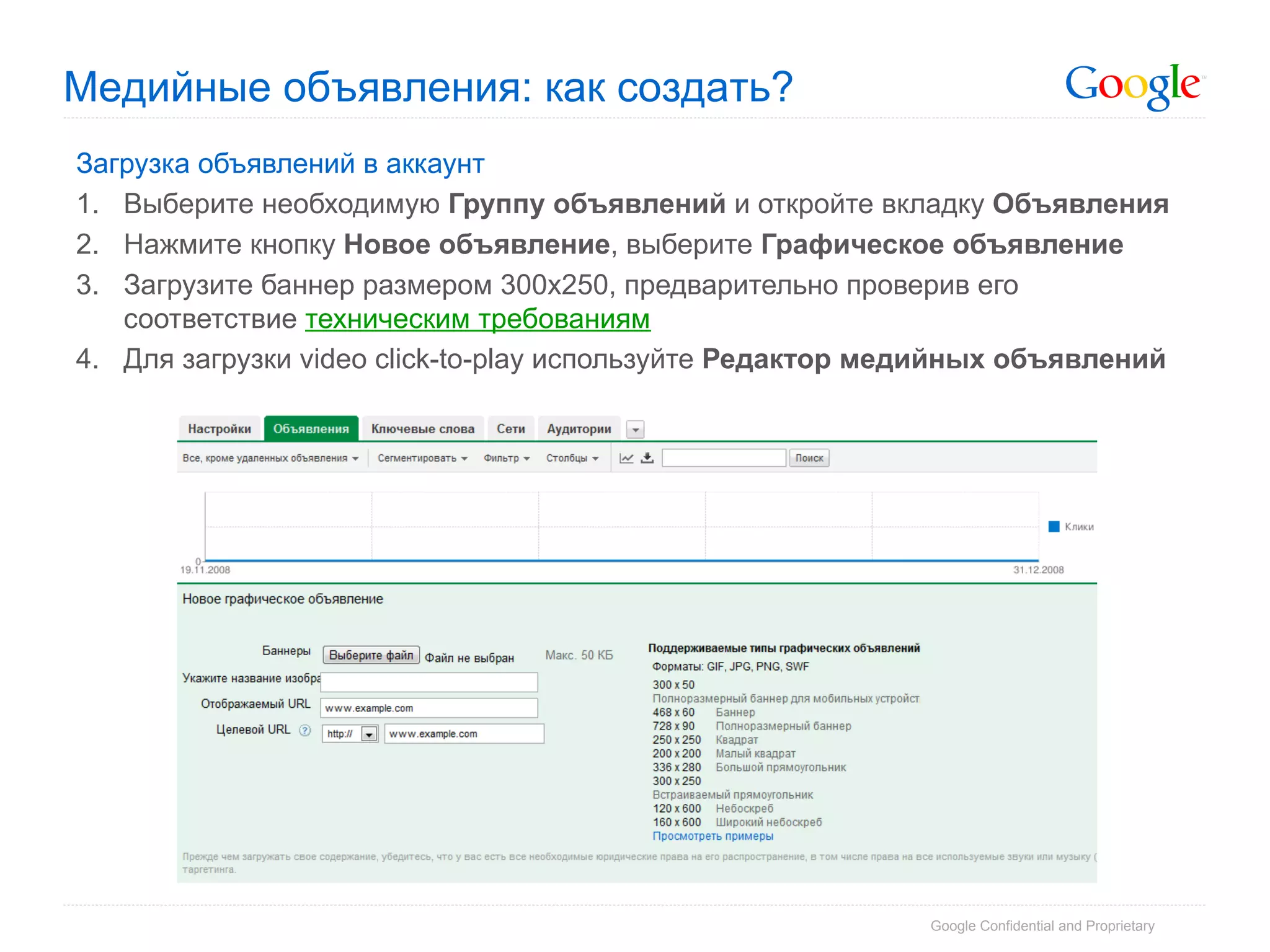 Медийные объявления: как создать?
Загрузка объявлений в аккаунт
1.  Выберите необходимую Группу объявлений и откройте вкладку Объявления
2.  Нажмите кнопку Новое объявление, выберите Графическое объявление
3.  Загрузите баннер размером 300х250, предварительно проверив его
    соответствие техническим требованиям
4.  Для загрузки video click-to-play используйте Редактор медийных объявлений




                                                            Google Confidential and Proprietary
 