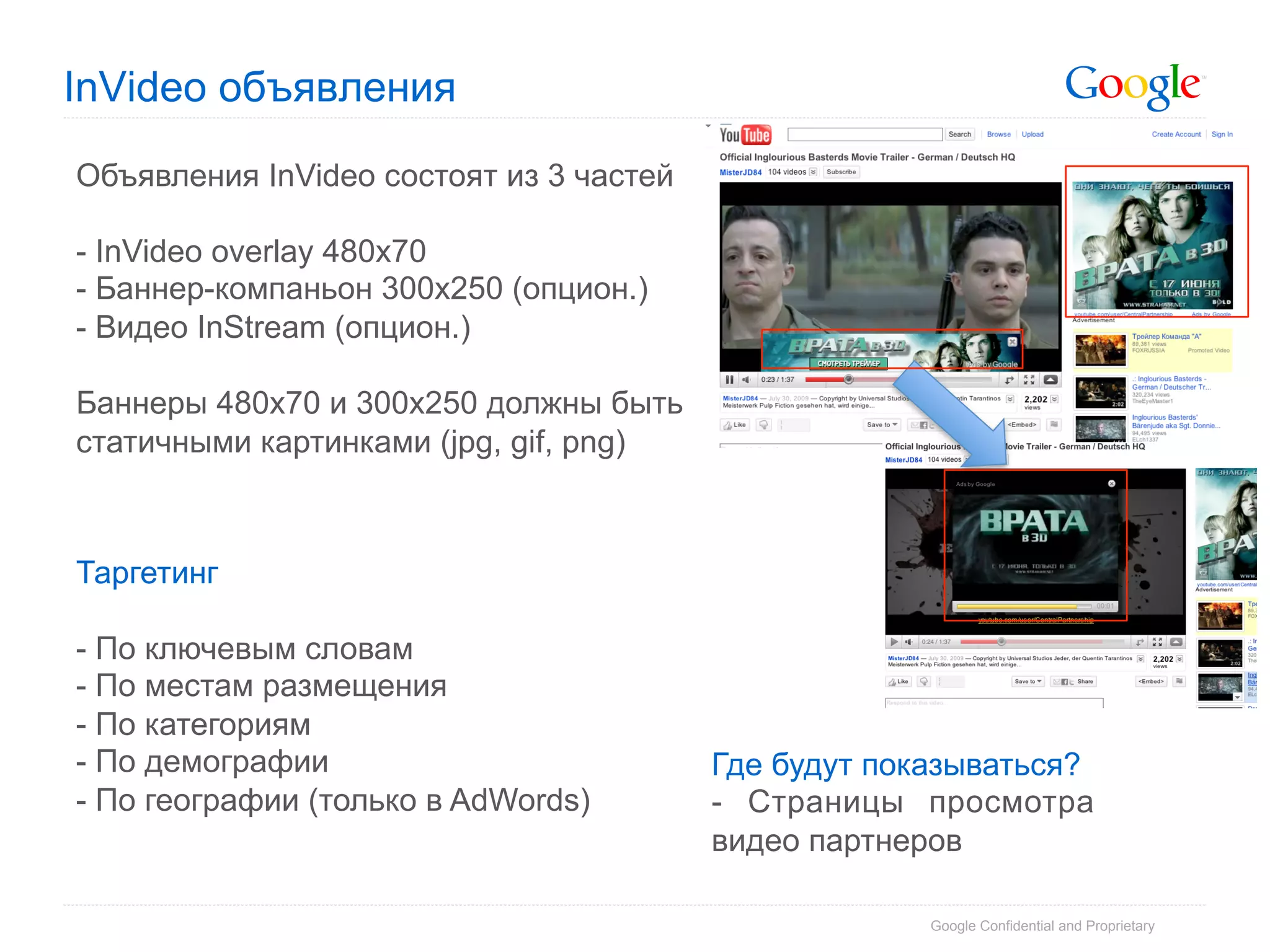 InVideo объявления

Объявления InVideo состоят из 3 частей

-  InVideo overlay 480x70
-  Баннер-компаньон 300x250 (опцион.)
- Видео InStream (опцион.)

Баннеры 480х70 и 300х250 должны быть
статичными картинками (jpg, gif, png)



Таргетинг

-  По ключевым словам
-  По местам размещения
-  По категориям
-  По демографии                         Где будут показываться?
- По географии (только в AdWords)        - Страницы просмотра
                                         видео партнеров

                                                      Google Confidential and Proprietary
 