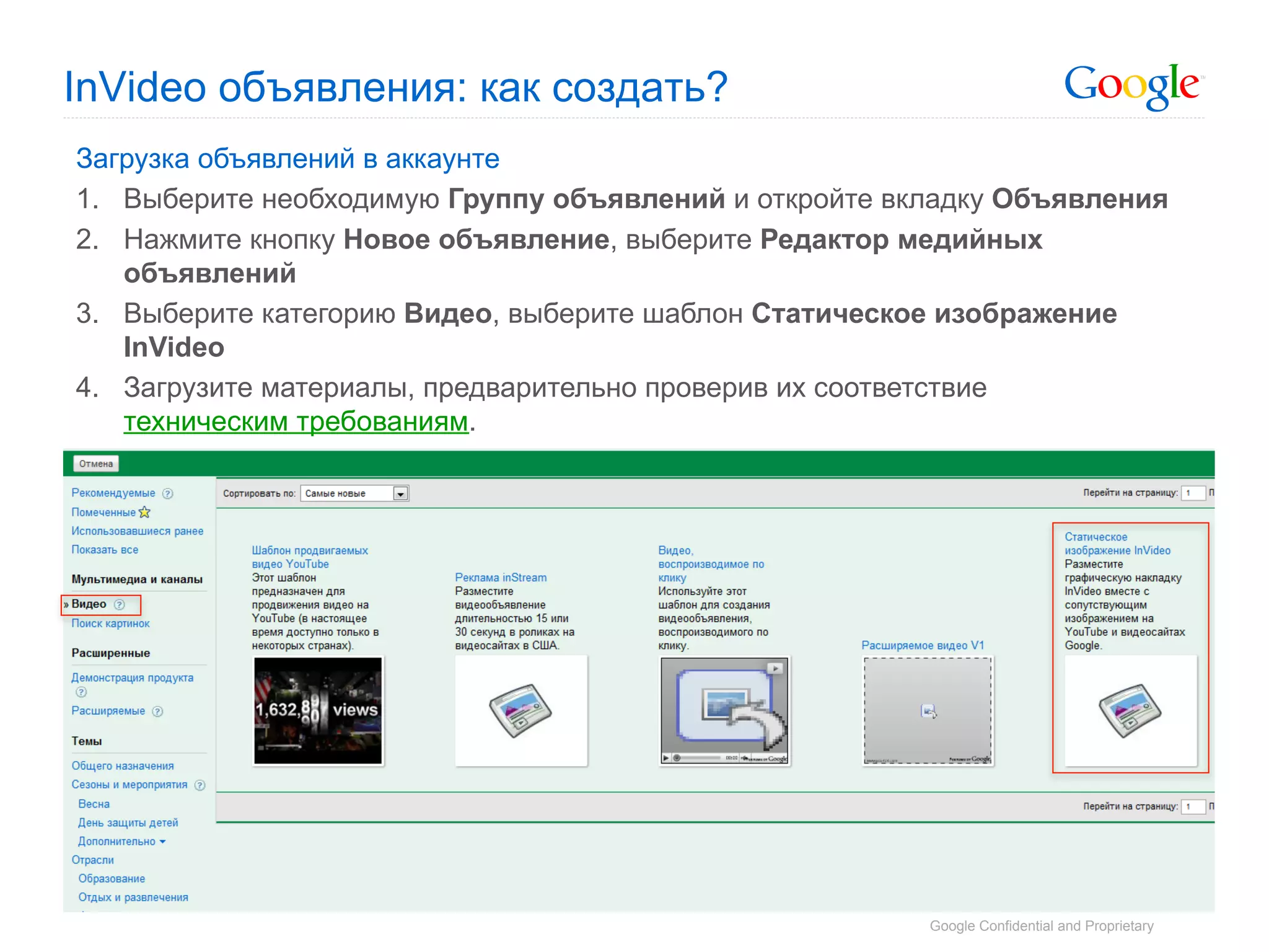 InVideo объявления: как создать?
Загрузка объявлений в аккаунте
1.  Выберите необходимую Группу объявлений и откройте вкладку Объявления
2.  Нажмите кнопку Новое объявление, выберите Редактор медийных
    объявлений
3.  Выберите категорию Видео, выберите шаблон Статическое изображение
    InVideo
4.  Загрузите материалы, предварительно проверив их соответствие
    техническим требованиям.




                                                        Google Confidential and Proprietary
 