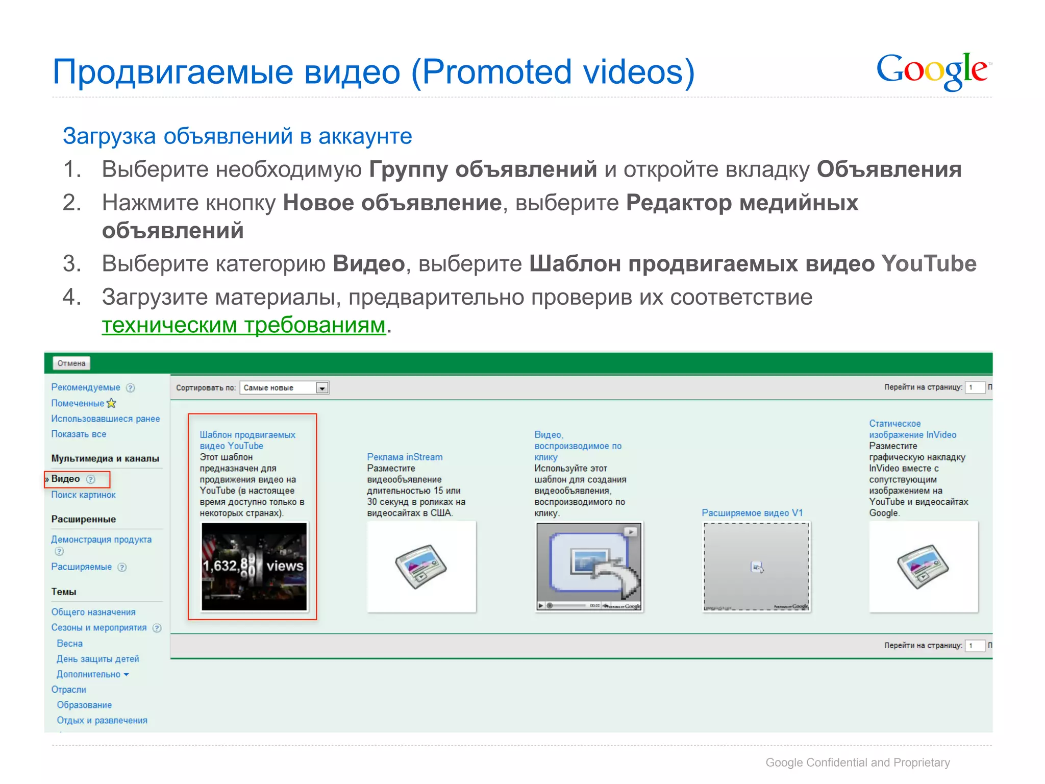 Продвигаемые видео (Promoted videos)
Загрузка объявлений в аккаунте
1.  Выберите необходимую Группу объявлений и откройте вкладку Объявления
2.  Нажмите кнопку Новое объявление, выберите Редактор медийных
    объявлений
3.  Выберите категорию Видео, выберите Шаблон продвигаемых видео YouTube
4.  Загрузите материалы, предварительно проверив их соответствие
    техническим требованиям.




                                                       Google Confidential and Proprietary
 