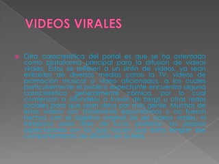 VIDEOSVIRALESOtra característica del portal es que se ha ostentado como plataforma principal para la difusión de vídeos virales. Éstos se refieren a un sinfín de vídeos, ya sean extraídos de diversos medios como la TV, vídeos de promoción musical o video aficionados, a los cuales particularmente el público expectante encuentra alguna característica generalmente cómica, por lo cual comienzan a difundirlos a través de blogs u otras redes sociales para que sean vistos por más gente. Muchos de estos vídeos son totalmente espontáneos y no fueron hechos con el objetivo original de ser vídeos virales, ni tampoco para fines de lucro posterior, los propios espectadores son los que hacen que éstos tengan ese comportamiento de difusión en la Red.