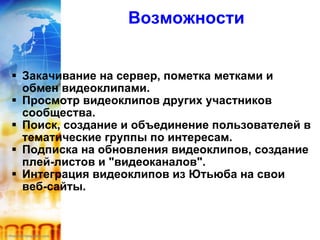 Возможности Закачивание на сервер, пометка метками и обмен видеоклипами. Просмотр видеоклипов других участников сообщества. Поиск, создание и объединение пользователей в тематические группы по интересам. Подписка на обновления видеоклипов, создание плей-листов и "видеоканалов". Интеграция видеоклипов из Ютьюба на свои веб-сайты. 