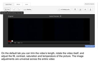 On the default tab you can trim the video’s length, rotate the video itself, and
adjust the fill, contrast, saturation and temperature of the picture. The image
adjustments are universal across the entire video
 
