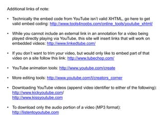 Additional links of note:
• Technically the embed code from YouTube isn’t valid XHTML, go here to get
valid embed coding: http://www.tools4noobs.com/online_tools/youtube_xhtml/
• While you cannot include an external link in an annotation for a video being
played directly playing via YouTube, this site will insert links that will work on
embedded videos: http://www.linkedtube.com/
• If you don’t want to trim your video, but would only like to embed part of that
video on a site follow this link: http://www.tubechop.com/
• YouTube animation tools: http://www.youtube.com/create
• More editing tools: http://www.youtube.com/t/creators_corner
• Downloading YouTube videos (append video identifier to either of the following):
http://www.kickyoutube.com/
http://www.kissyoutube.com
• To download only the audio portion of a video (MP3 format):
http://listentoyoutube.com
 