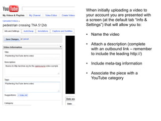When initially uploading a video to
your account you are presented with
a screen (at the default tab “Info &
Settings”) that will allow you to:
• Name the video
• Attach a description (complete
with an outbound link – remember
to include the leading http://)
• Include meta-tag information
• Associate the piece with a
YouTube category
 
