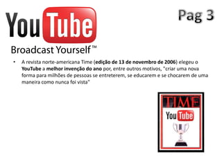 •   A revista norte-americana Time (edição de 13 de novembro de 2006) elegeu o
    YouTube a melhor invenção do ano por, entre outros motivos, "criar uma nova
    forma para milhões de pessoas se entreterem, se educarem e se chocarem de uma
    maneira como nunca foi vista"
 